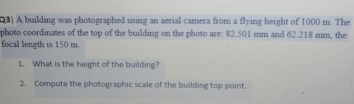 Q3) A building was photographed using an aerial camera from a flying height of 1000 m. The
photo coordinates of the top of the building on the photo are: 82.501 mm and 62.218 mm, the
focal length is 150 m.
1. What is the height of the building?
2.
Compute the photographic scale of the building top point.