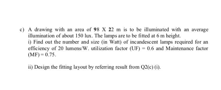 c) A drawing with an area of 98 X 22 m is to be illuminated with an average
illumination of about 150 lux. The lamps are to be fitted at 6 m height.
i) Find out the number and size (in Watt) of incandescent lamps required for an
efficiency of 20 lumens/W. utilization factor (UF) = 0.6 and Maintenance factor
(MF) = 0.75.
ii) Design the fitting layout by referring result from Q2(c) (i).
