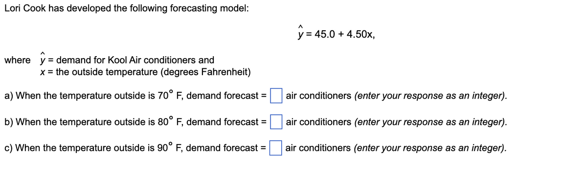 Lori Cook has developed the following forecasting model:
y = 45.0 + 4.50x,
%3D
where y = demand for Kool Air conditioners and
x = the outside temperature (degrees Fahrenheit)
a) When the temperature outside is 70° F, demand forecast =
air conditioners (enter your response as an integer).
b) When the temperature outside is 80° F, demand forecast
air conditioners (enter your response as an integer).
c) When the temperature outside is 90° F, demand forecast =
air conditioners (enter your response as an integer).
