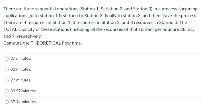 There are three sequential operations (Station 1, Satiation 2, and Station 3) in a process. Incoming
applications go to station 1 first, then to Station 2, finally to station 3, and then leave the process.
There are 4 resources in Station 1, 3 resources in Station 2, and 3 resources in Station 3. The
TOTAL capacity of these stations (including all the recourses of that station) per hour are 28, 21,
and 9, respectively.
Compute the THEORETICAL flow time.
37 minutes.
32 minutes.
O 27 minutes.
33.57 minutes.
O 37.14 minutes.
