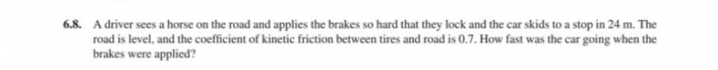 6.8. A driver sees a horse on the road and applies the brakes so hard that they lock and the car skids to a stop in 24 m. The
road is level, and the coefficient of kinetic friction between tires and road is 0.7. How fast was the car going when the
brakes were applied?
