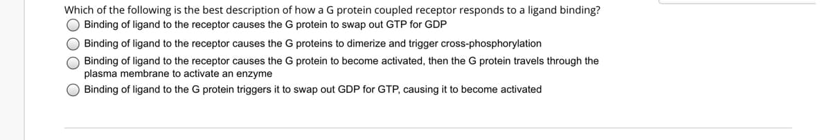 Which of the following is the best description of how a G protein coupled receptor responds to a ligand binding?
O Binding of ligand to the receptor causes the G protein to swap out GTP for GDP
Binding of ligand to the receptor causes the G proteins to dimerize and trigger cross-phosphorylation
Binding of ligand to the receptor causes the G protein to become activated, then the G protein travels through the
plasma membrane to activate an enzyme
Binding of ligand to the G protein triggers it to swap out GDP for GTP, causing it to become activated
OOO O
