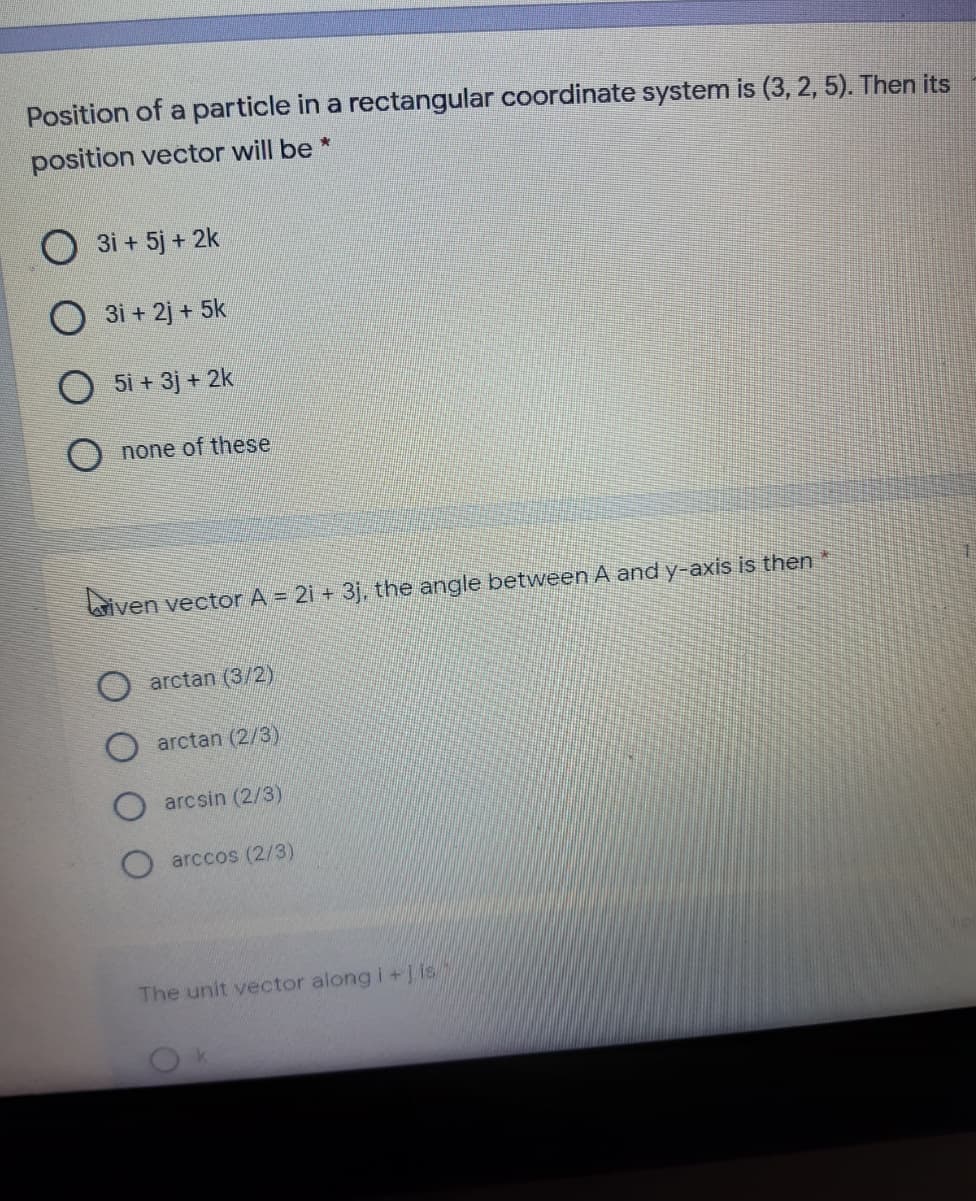 Position of a particle in a rectangular coordinate system is (3, 2, 5). Then its
position vector will be *
O 3i + 5j + 2k
3i + 2j + 5k
5i + 3j + 2k
O none of these
iven vector A = 21 + 31, the angle between A and y-axis is then
O arctan (3/2)
arctan (2/3)
arcsin (2/3)
arccos (2/3)
The unit vector along i+jis
