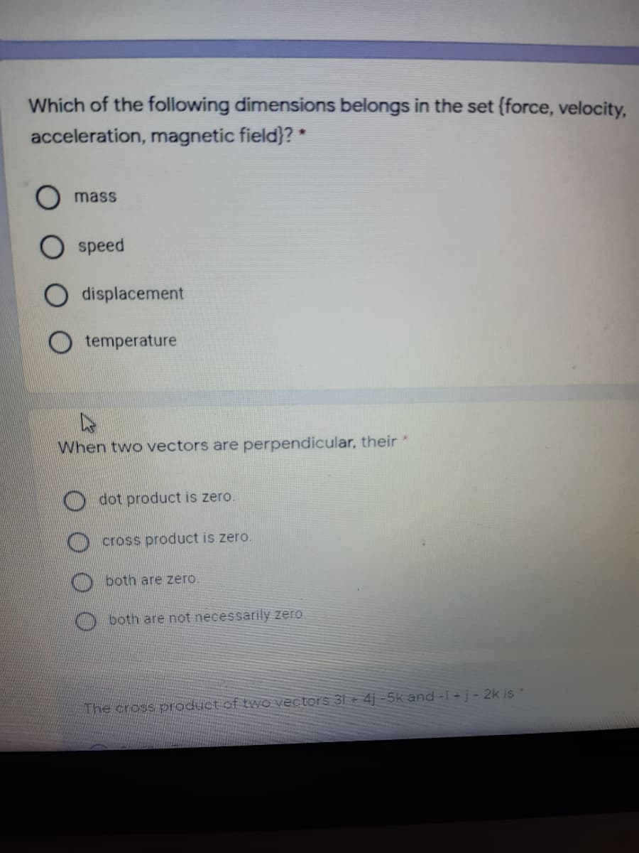 Which of the following dimensions belongs in the set (force, velocity,
acceleration, magnetic field}? *
mass
speed
displacement
temperature
When two vectors are perpendicular, their *
dot product is zero
cross product is zero.
both are zero
both are not necessarily zero
The cross product of tWO vectors 3İ + 4j -5k and-i+j- 2k is
