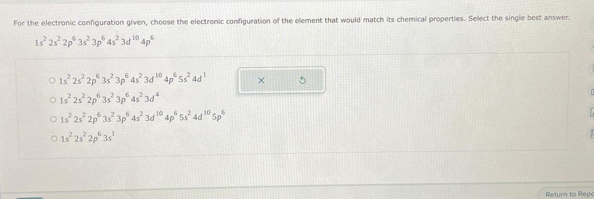 For the electronic configuration given, choose the electronic configuration of the element that would match its chemical properties. Select the single best answer.
1s²2s²2p 3s² 3p 4s² 3d ¹0
6
4p
2
6
10
6
O 1s 2s²2p 3s² 3p 4s² 3d¹04p° 5s²4d¹
6
6
O 1s 2s² 2p 3s 3p 4s²3d²
2
0 15² 25² 2p 3s¹
2s
6
10
6
2
10
6
O 1s 2s 2p 3s 3p 4s² 3d ¹0 4p° 5s² 4d ¹0 5p
X
S
0
[
B
Return to Repa