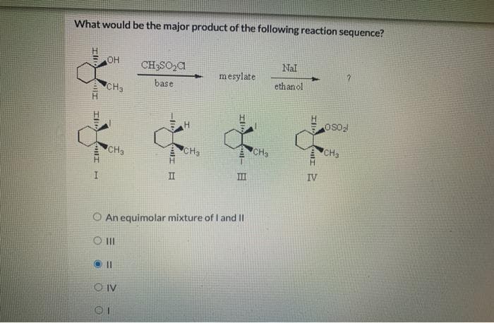 What would be the major product of the following reaction sequence?
Ill
HT Illo
GULI
H
OH
CH3
CH3
11
CH₂SO₂C
base
OIV
OI
Ill
II
H
CH3
mesylate
O An equimolar mixture of I and II
O 111
8
CH3
Nal
ethanol
IV
OS0₂
CH₂