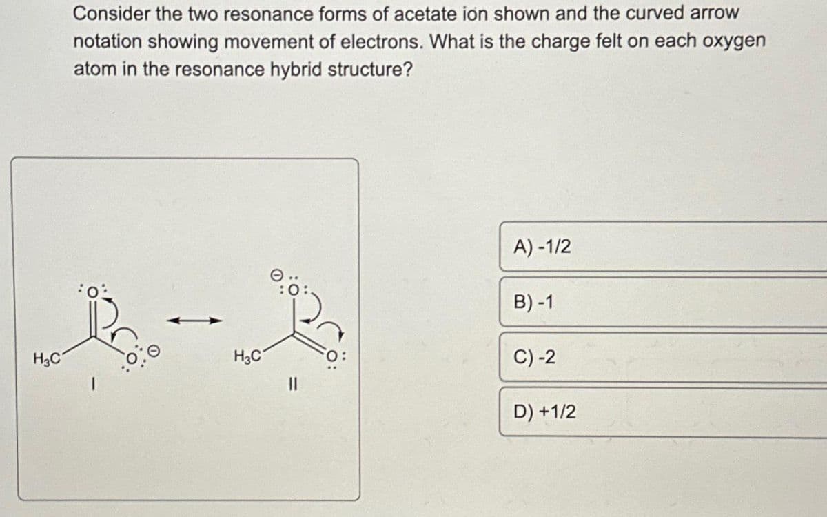 Consider the two resonance forms of acetate ion shown and the curved arrow
notation showing movement of electrons. What is the charge felt on each oxygen
atom in the resonance hybrid structure?
1-3
H3C
H3C
0:0
11
A)-1/2
B)-1
C) -2
D)+1/2