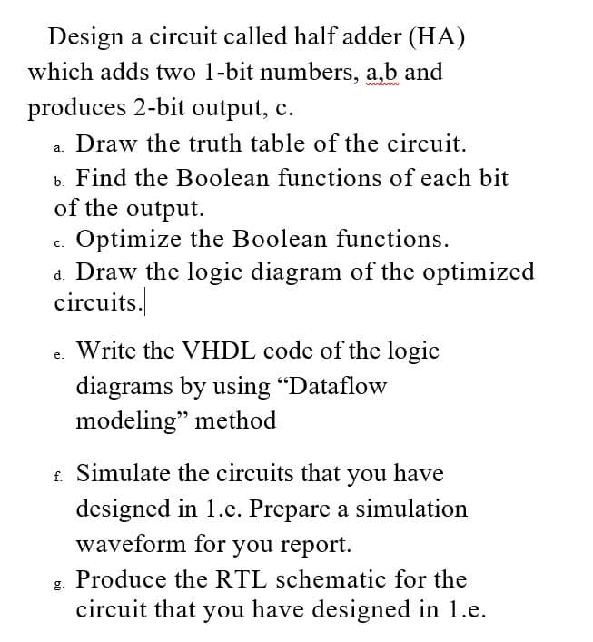 Design a circuit called half adder (HA)
which adds two 1-bit numbers, a,b and
produces 2-bit output, c.
Draw the truth table of the circuit.
a.
b. Find the Boolean functions of each bit
of the output.
Optimize the Boolean functions.
d. Draw the logic diagram of the optimized
circuits.
с.
Write the VHDL code of the logic
diagrams by using "Dataflow
modeling" method
£ Simulate the circuits that you have
designed in 1.e. Prepare a simulation
waveform for you report.
Produce the RTL schematic for the
g.
circuit that you have designed in 1.e.
