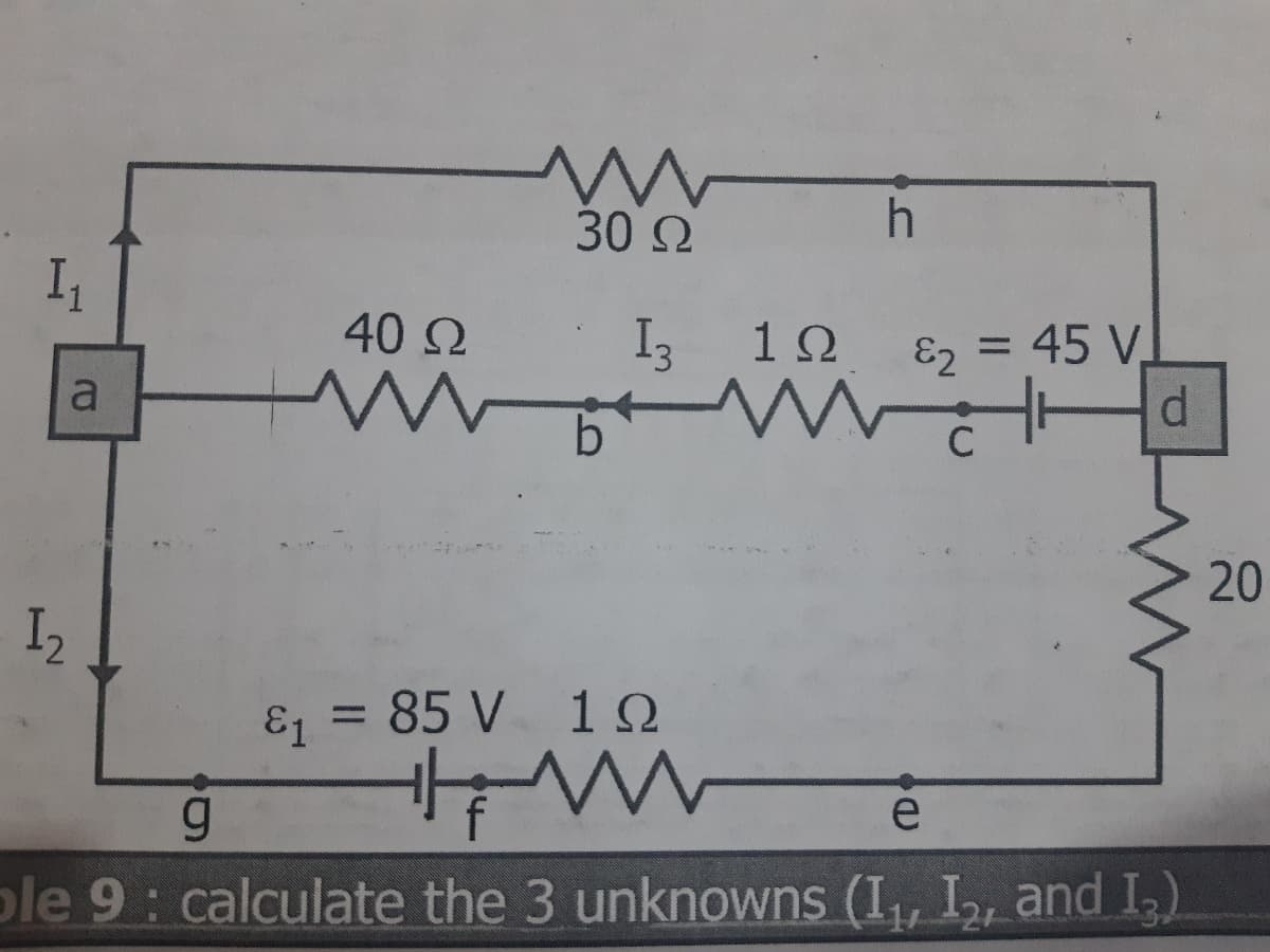 30 Ω
I,
40 2
I3
1Ω
E2 = 45 V.
a
C
I2
E = 85 V 10
%3D
f
e
ple 9: calculate the 3 unknowns (I,, I, and I)
20
