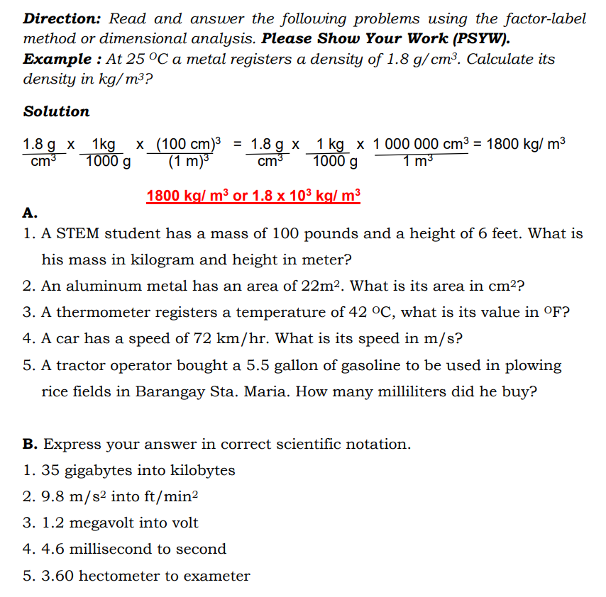 Direction: Read and answer the following problems using the factor-label
method or dimensional analysis. Please Show Your Work (PSYW).
Example : At 25 °C a metal registers a density of 1.8 g/ cm³. Calculate its
density in kg/m³?
Solution
x (100 cm)³ =
(1 m)3
1.8 g x 1 kg x 1 000 000 cm³ = 1800 kg/ m3
cm3
1.8 g x 1kg
cm3
1000 g
1000 g
1 m³
1800 kg/ m³ or 1.8 x 103 kg/ m3
А.
1. A STEM student has a mass of 100 pounds and a height of 6 feet. What is
his mass in kilogram and height in meter?
2. An aluminum metal has an area of 22m². What is its area in cm²?
3. A thermometer registers a temperature of 42 °C, what is its value in °F?
4. A car has a speed of 72 km/hr. What is its speed in m/s?
5. A tractor operator bought a 5.5 gallon of gasoline to be used in plowing
rice fields in Barangay Sta. Maria. How many milliliters did he buy?
B. Express your answer in correct scientific notation.
1. 35 gigabytes into kilobytes
2. 9.8 m/s? into ft/min?
3. 1.2 megavolt into volt
4. 4.6 millisecond to second
5. 3.60 hectometer to exameter
