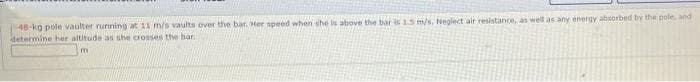 48-kg pole vaulter running at 11 m/s vaults over the bar. Her speed when she is above the bar is 15 m/s, Neglect air resistance, as well as any energy absorbed by the pole, and
determine her attitude as she crosses the bar.
m