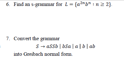 6. Find an s-grammar for L = {a2nb" :n 2 2}.
7. Convert the grammar
S- assb | bSa |a | b| ab
into Greibach normal form.

