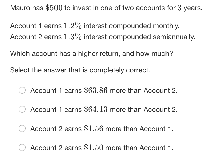 Mauro has $500 to invest in one of two accounts for 3 years.
Account 1 earns 1.2% interest compounded monthly.
Account 2 earns 1.3% interest compounded semiannually.
Which account has a higher return, and how much?
Select the answer that is completely correct.
Account 1 earns $63.86 more than Account 2.
Account 1 earns $64.13 more than Account 2.
Account 2 earns $1.56 more than Account 1.
Account 2 earns $1.50 more than Account 1.
