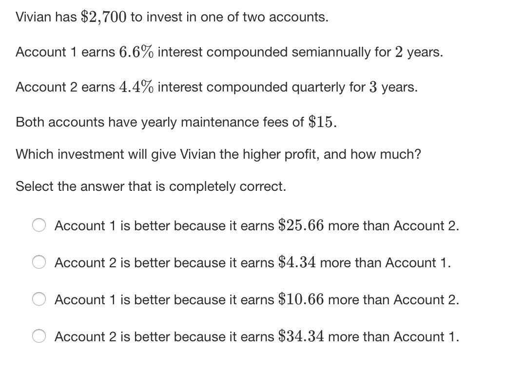 Vivian has $2,700 to invest in one of two accounts.
Account 1 earns 6.6% interest compounded semiannually for 2 years.
Account 2 earns 4.4% interest compounded quarterly for 3 years.
Both accounts have yearly maintenance fees of $15.
Which investment will give Vivian the higher profit, and how much?
Select the answer that is completely correct.
Account
is better because it earns $25.66 more than Account 2.
Account 2 is better because it earns $4.34 more than Account 1.
Account 1 is better because it earns $10.66 more than Account 2.
Account 2 is better because it earns $34.34 more than Account 1.
