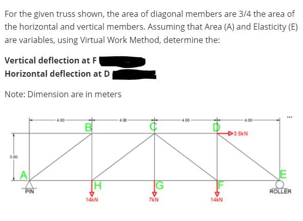 For the given truss shown, the area of diagonal members are 3/4 the area of
the horizontal and vertical members. Assuming that Area (A) and Elasticity (E)
are variables, using Virtual Work Method, determine the:
Vertical deflection at F
Horizontal deflection at D
Note: Dimension are in meters
...
4.00
4.00
4.00
4.00
B
3.5kN
3.00
PIN
ROLLER
14kN
7kN
14kN

