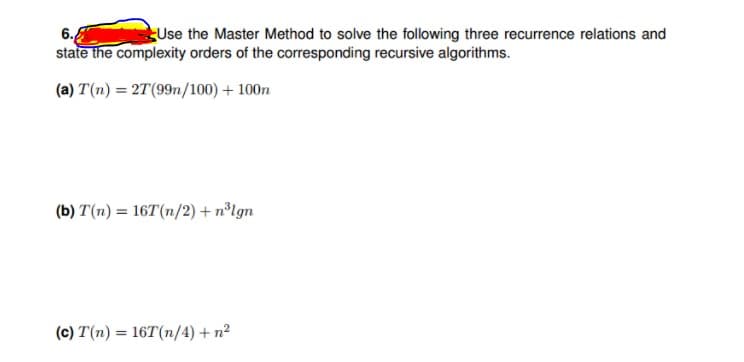 Use the Master Method to solve the following three recurrence relations and
6.
state the complexity orders of the corresponding recursive algorithms.
(a) T(n) = 27(99n/100) + 100n
(b) T(n) = 16T(n/2) + n°Ign
(c) T(n) = 16T(n/4) + n2
%3D
