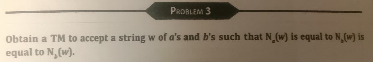 PROBLEM 3
Obtain a TM to accept a string w of a's and b's such that N (w) is equal to N, (w) is
equal to N₂(w).