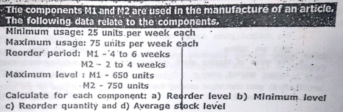The components M1 and M2 are used in the manufacture of an article.
The following. data relate to the components,
Minimum usage: 25 units.per week eạch
Maximum usage: 75 units per week each
Reorder period: M1 -4 to 6 weeks
M2 - 2 to 4 weeks
Maximum level : M1 - 650 units
· M2 - 750 units
Calculate for each component: a) Reorder level b) Minimum. level
c) Reorder quantity and d) Average stock level
