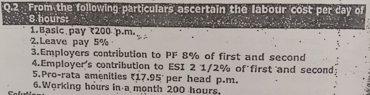 Q.2 From the following particulars ascertain the labour cost per day of
8 hours:
1.Basic pay $200..p.m....
2. Leave pay 5%.
3.Employers contribution to PF 8% of first and second
4.Employer's contribution to ESI 2 1/2% of first and second:
5. Pro-rata amenities 17.95 per head p.m.
6. Working hours in a month 200 hours.
Solution