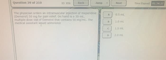 Question 39 of 210
ID: 856
Back
Jump
The physician orders an intramuscular injection of meperidine
(Demerol) 50 mg for pain relief. On hand is a 30-ml,
multiple-dose vial of Demerol that contains 50 mg/mL. The
medical assistant would administer
A
B
C
D
Next
0.5 mL
1.0 mL
1.5 mL
2.0 mL
Time Elapsed: 01:34:27