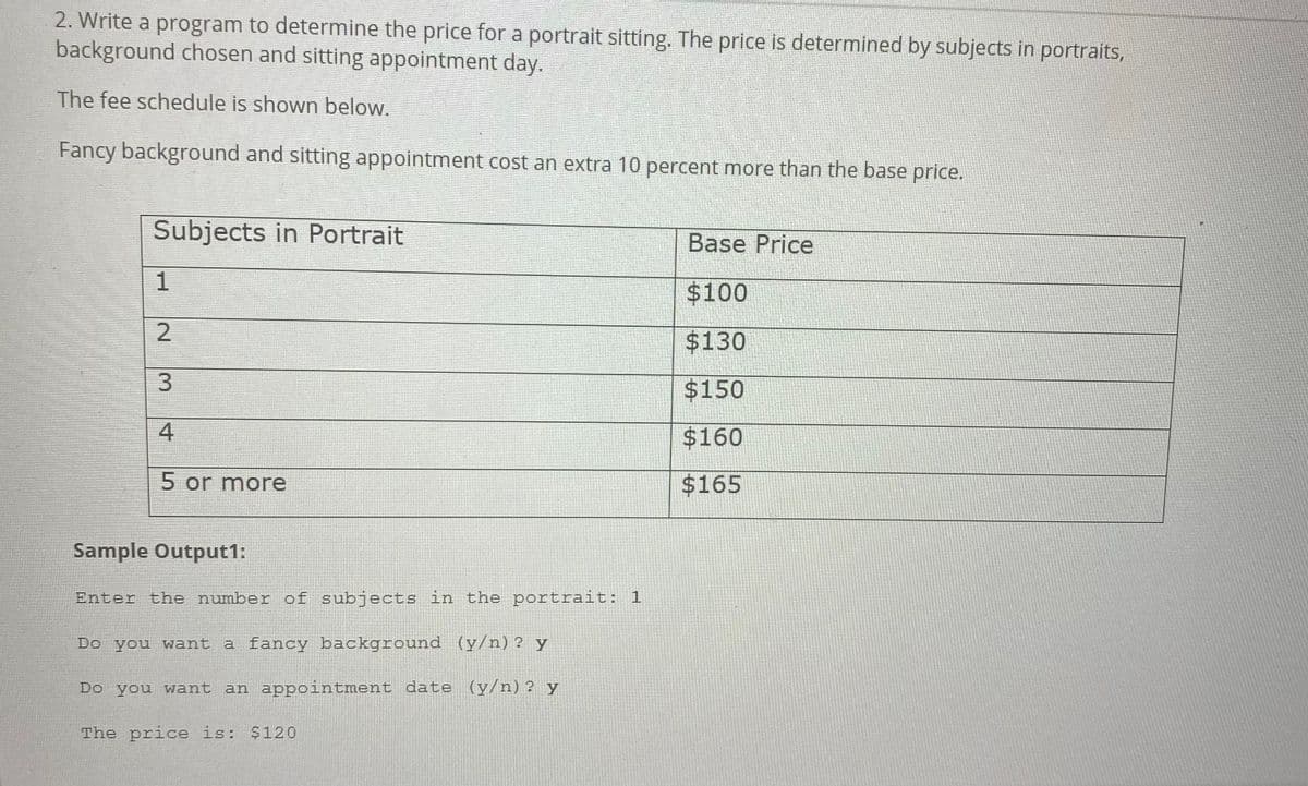 2. Write a program to determine the price for a portrait sitting. The price is determined by subjects in portraits,
background chosen and sitting appointment day.
The fee schedule is shown below.
Fancy background and sitting appointment cost an extra 10 percent more than the base price.
Subjects in Portrait
Base Price
1
$100
$130
$150
4
$160
5 or more
$165
Sample Output1:
Enter the number of subjects in the portrait: 1
Do you want a fancy background (y/n)? y
Do you want an appointment date (y/n)? y
The price is: $120
2.
3,
