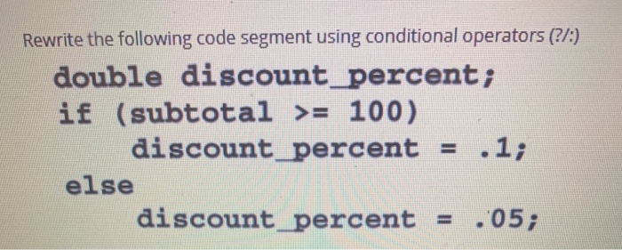 Rewrite the following code segment using conditional operators (?/:)
double discount_percent;
if (subtotal >= 100)
discount_percent = .1;
else
discount_percent
= .05;
