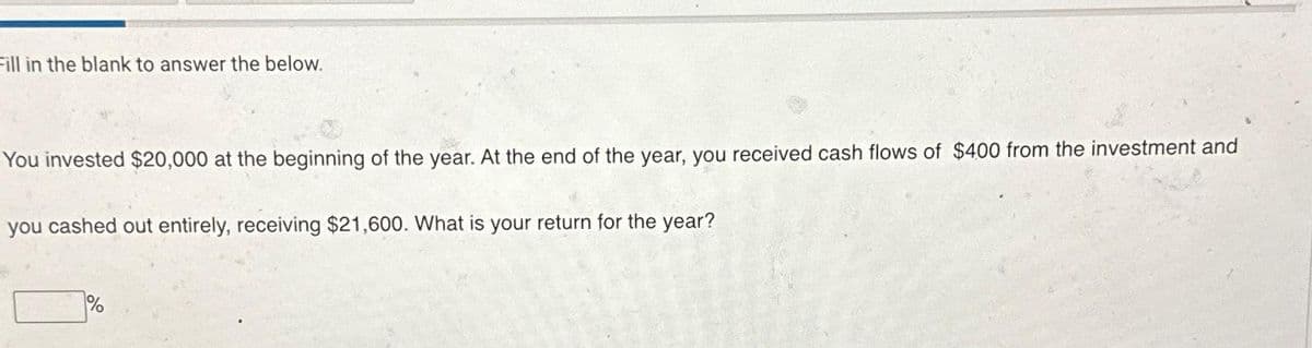 Fill in the blank to answer the below.
You invested $20,000 at the beginning of the year. At the end of the year, you received cash flows of $400 from the investment and
you cashed out entirely, receiving $21,600. What is your return for the year?
%