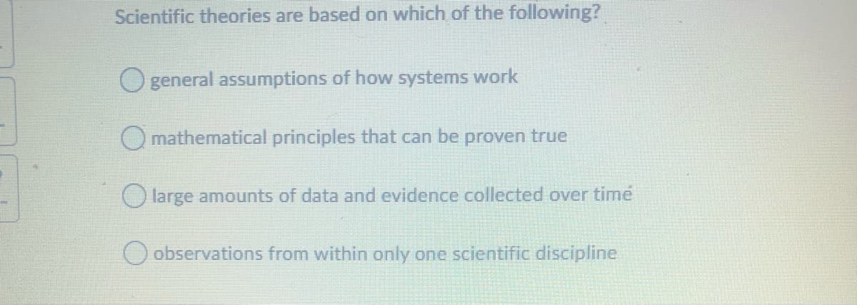 Scientific theories are based on which of the following?
general assumptions of how systems work
O mathematical principles that can be proven true
Olarge amounts of data and evidence collected over time
O observations from within only one scientific discipline
