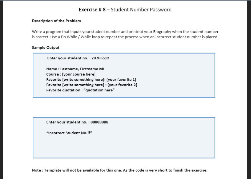 Exercise # 8 – Student Number Password
Description of the Problem
Write a program that inputs your student number and printout your Biography when the student number
is correct. Use a Do While / While loop to repeat the process when an incorrect student number is placed.
Sample Output
Enter your student no. : 29766512
Name : Lastname, Firstname MI
Course : [your course here]
Favorite [write something here]: [your favorite 1]
Favorite [write something here] : [your favorite 2]
Favorite quotation : "quotation here"
Enter your student no. : 88888888
"Incorrect Student No.!!"
Note : Template will not be available for this one. As the code is very short to finish the exercise.

