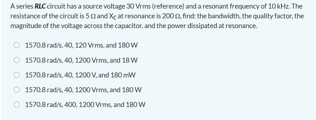 A series RLC circuit has a source voltage 30 Vrms (reference) and a resonant frequency of 10 kHz. The
resistance of the circuit is 5 2 and Xc at resonance is 200 2, find: the bandwidth, the quality factor, the
magnitude of the voltage across the capacitor, and the power dissipated at resonance.
1570.8 rad/s, 40, 120 Vrms, and 180 W
O 1570.8 rad/s, 40, 1200 Vrms, and 18 W
1570.8 rad/s, 40, 1200 V, and 180 mW
1570.8 rad/s, 40, 1200 Vrms, and 180 W
1570.8 rad/s, 400, 1200 Vrms, and 180 W

