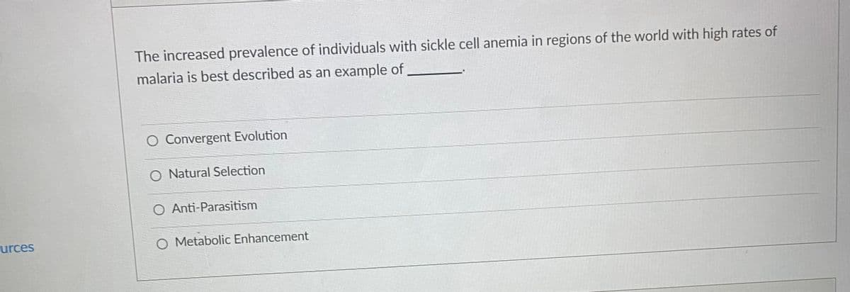 The increased prevalence of individuals with sickle cell anemia in regions of the world with high rates of
malaria is best described as an example of
O Convergent Evolution
O Natural Selection
O Anti-Parasitism
urces
O Metabolic Enhancement
