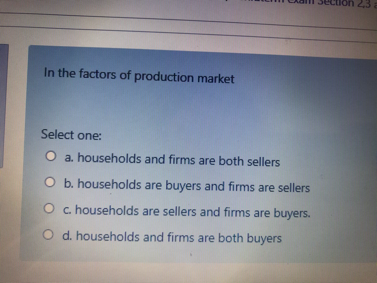 on 2,3
In the factors of production market
Select one:
O a. households and firms are both sellers
O b. households are buyers and firms are sellers
O c. households are sellers and firms are buyers.
O d. households and firms are both buyers
