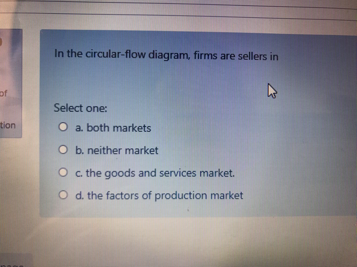 In the circular-flow diagram, firms are sellers in
of
Select one:
tion
O a. both markets
O b. neither market
O c. the goods and services market.
O d. the factors of production market
