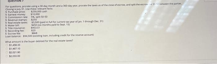 QUESTION
For questions, prorate using a 30-day month and a 360-day year, prorate the taxes as of the close of escrow, and split the escrow lee 50-50 between the parties.
Closing is July 31. Use these relevant facts:
$250,000 cash
$10,000
5%, split 50-50
$250
$3.500 (paid in full for current tax year of Jan. 1 through Dec. 31)
$450 (six months paid to Sept. 15)
$953.51
5 Purchase price:
5 Earnest money
5 Commission rate:
5 Revenue stamps:
5 Real estate taxes:
5 Water bill:
5 Title insurance:
5 Recording fee:
$ Escrow fee:
Loan balance: $94,500 (existing loan, including credit for the reserve account)
$20
$868
What amount is the buyer debited for the real estate taxes?
$1,458.33
$1,467.10
$2,021.90
$2,033.00