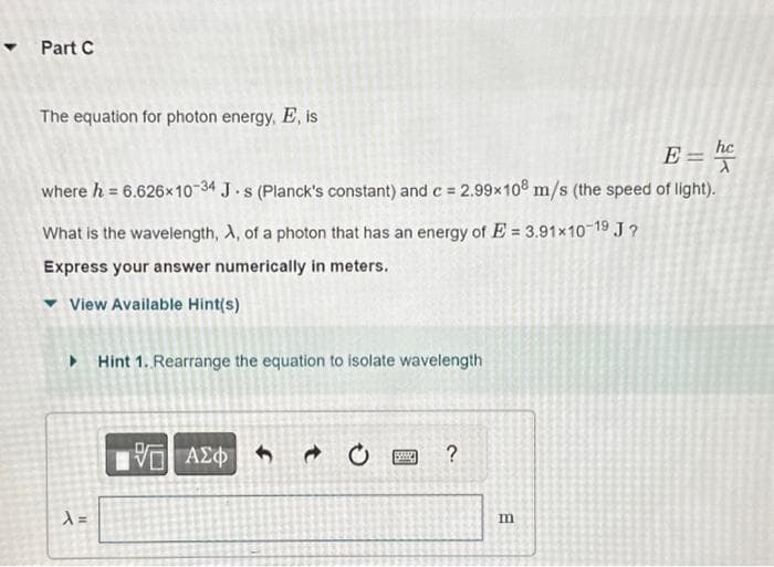 Part C
The equation for photon energy, E, is
E = he
where h = 6.626x10-34 J-s (Planck's constant) and c = 2.99x108 m/s (the speed of light).
What is the wavelength, A, of a photon that has an energy of E=3.91x10-1⁹ J?
Express your answer numerically in meters.
View Available Hint(s)
▸ Hint 1. Rearrange the equation to isolate wavelength
X=
15. ΑΣΦΑ
58
?
m