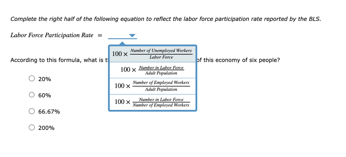 Complete the right half of the following equation to reflect the labor force participation rate reported by the BLS.
Labor Force Participation Rate =
According to this formula, what is t
O 20%
60%
66.67%
200%
100 X
Number of Unemployed Workers
Labor Force
100 x Number in Labor Force
Adult Population
100 X
100 X
Number of Employed Workers
Adult Population
Number in Labor Force
Number of Employed Workers
of this economy of six people?