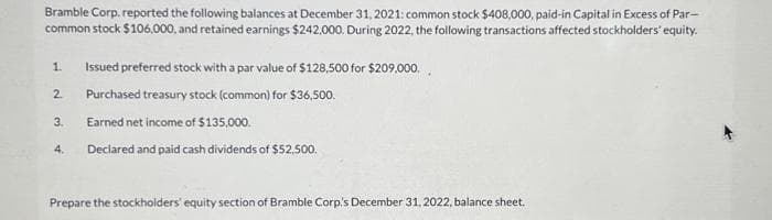 Bramble Corp. reported the following balances at December 31, 2021: common stock $408,000, paid-in Capital in Excess of Par-
common stock $106,000, and retained earnings $242,000. During 2022, the following transactions affected stockholders' equity.
1.
2.
3.
4.
Issued preferred stock with a par value of $128,500 for $209,000.
Purchased treasury stock (common) for $36,500.
Earned net income of $135,000.
Declared and paid cash dividends of $52,500.
Prepare the stockholders' equity section of Bramble Corp's December 31, 2022, balance sheet.