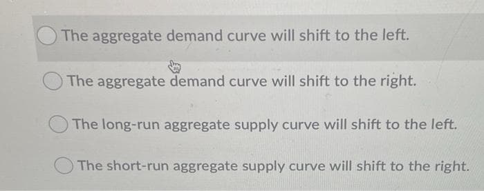 The aggregate demand curve will shift to the left.
The aggregate demand curve will shift to the right.
The long-run aggregate supply curve will shift to the left.
The short-run aggregate supply curve will shift to the right.
