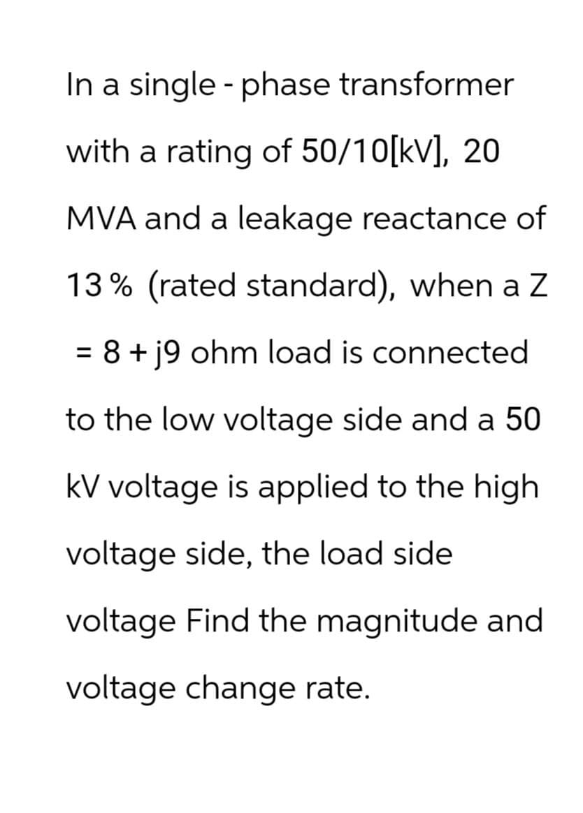 In a single-phase transformer
with a rating of 50/10[kv], 20
MVA and a leakage reactance of
13% (rated standard), when a Z
= 8+ j9 ohm load is connected
to the low voltage side and a 50
kV voltage is applied to the high
voltage side, the load side
voltage Find the magnitude and
voltage change rate.