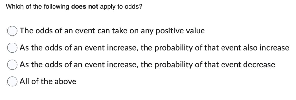 Which of the following does not apply to odds?
The odds of an event can take on any positive value
As the odds of an event increase, the probability of that event also increase
As the odds of an event increase, the probability of that event decrease
O All of the above