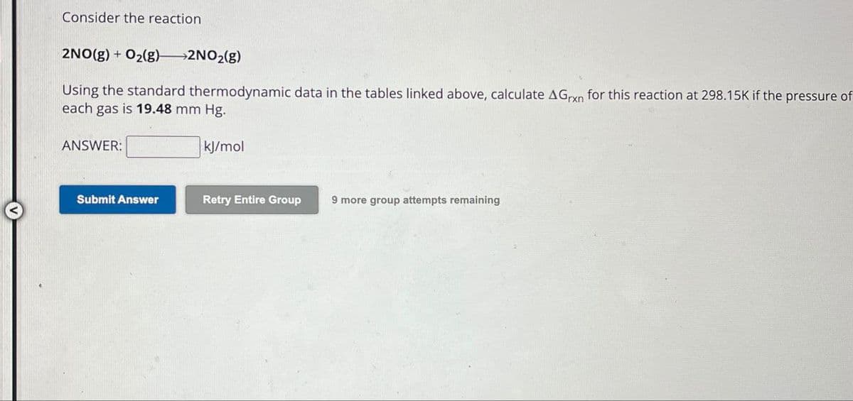 Consider the reaction
2NO(g) + O2(g)->2NO2(g)
Using the standard thermodynamic data in the tables linked above, calculate AGxn for this reaction at 298.15K if the pressure of
each gas is 19.48 mm Hg.
ANSWER:
kJ/mol
Submit Answer
Retry Entire Group
9 more group attempts remaining