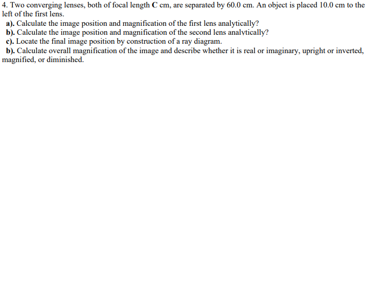 4. Two converging lenses, both of focal length C cm, are separated by 60.0 cm. An object is placed 10.0 cm to the
left of the first lens.
a). Calculate the image position and magnification of the first lens analytically?
b). Calculate the image position and magnification of the second lens analytically?
c). Locate the final image position by construction of a ray diagram.
b). Calculate overall magnification of the image and describe whether it is real or imaginary, upright or inverted,
magnified, or diminished.