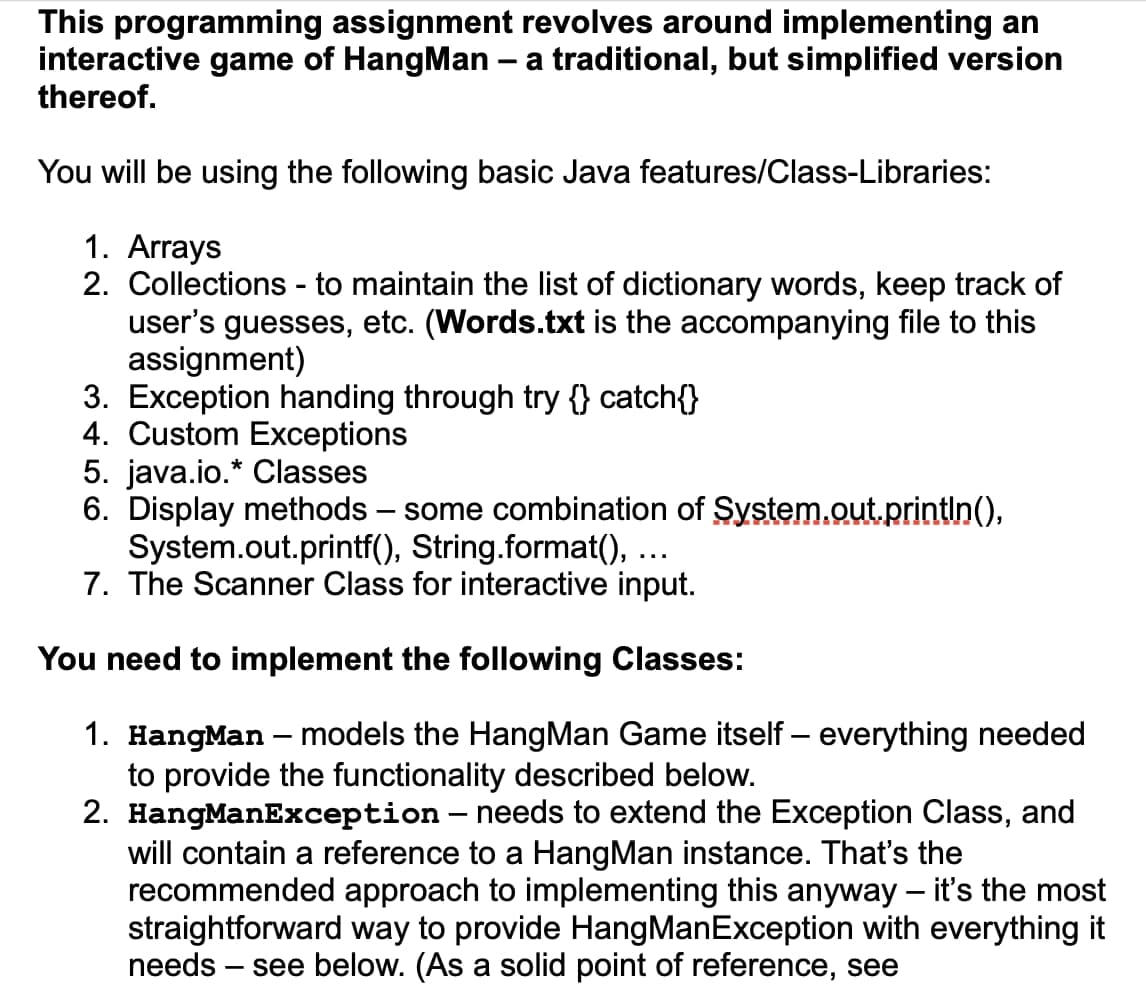 This programming assignment revolves around implementing an
interactive game of HangMan - a traditional, but simplified version
thereof.
You will be using the following basic Java features/Class-Libraries:
1. Arrays
2. Collections to maintain the list of dictionary words, keep track of
user's guesses, etc. (Words.txt is the accompanying file to this
assignment)
3. Exception handing through try {} catch{}
4. Custom Exceptions
-
5. java.io.* Classes
6. Display methods some combination of System.out.println(),
String.format(),
System.out.printf(),
7. The Scanner Class for interactive input.
You need to implement the following Classes:
1. HangMan - models the HangMan Game itself - everything needed
to provide the functionality described below.
2. HangManException - needs to extend the Exception Class, and
will contain a reference to a HangMan instance. That's the
recommended approach to implementing this anyway - it's the most
straightforward way to provide HangManException with everything it
needs - see below. (As a solid point of reference, see