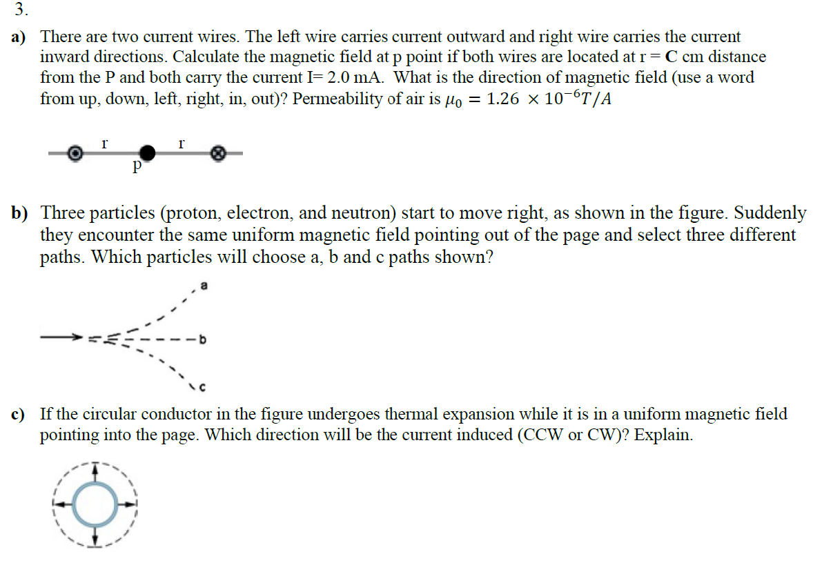 3.
a) There are two current wires. The left wire carries current outward and right wire carries the current
inward directions. Calculate the magnetic field at p point if both wires are located at r = C cm distance
from the P and both carry the current I= 2.0 mA. What is the direction of magnetic field (use a word
from up, down, left, right, in, out)? Permeability of air is µ = 1.26 × 10¯6T/A
O
P
r
b) Three particles (proton, electron, and neutron) start to move right, as shown in the figure. Suddenly
they encounter the same uniform magnetic field pointing out of the page and select three different
paths. Which particles will choose a, b and c paths shown?
c) If the circular conductor in the figure undergoes thermal expansion while it is in a uniform magnetic field
pointing into the page. Which direction will be the current induced (CCW or CW)? Explain.