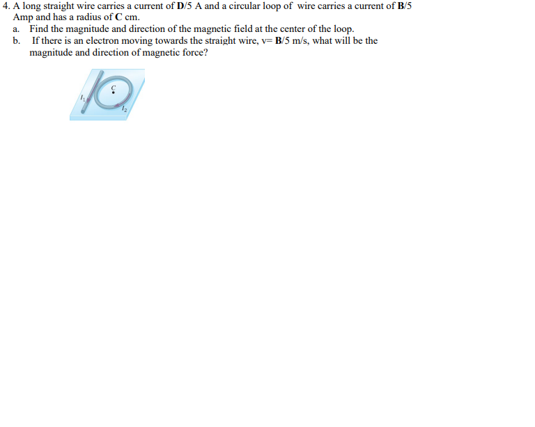 4. A long straight wire carries a current of D/5 A and a circular loop of wire carries a current of B/5
Amp and has a radius of C cm.
a. Find the magnitude and direction of the magnetic field at the center of the loop.
b.
If there is an electron moving towards the straight wire, v= B/5 m/s, what will be the
magnitude and direction of magnetic force?
W