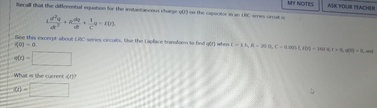 Recall that the differential equation for the instantaneous charge q(t) on the capacitor in an LRC-series circuit is
MY NOTES
ASK YOUR TEACHER
+ Rda
= E(t).
+
dt 2
dt
C
See this excerpt about LRC-series circuits. Use the Laplace transform to find q(t) when L=1 h, R = 20 N, C = 0.005 f, E(t) = 160 V, t > 0, q(0) = 0, and
i(0) = 0.
q(t) =
What is the current i(t)?
i(t)
