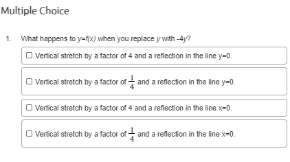 Multiple Choice
1. What happens to y=fx) when you replace y with -4y?
I Vertical stretch by a factor of 4 and a reflection in the line y=0.
O Vertical stretch by a factor of + and a reflection in the line y=0.
O Vertical stretch by a factor of 4 and a reflection in the line x=0.
O Vertical stretch by a factor of - and a reflection in the line x=0.
