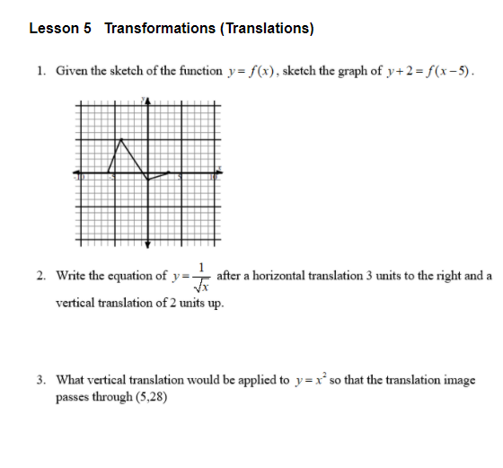 Lesson 5 Transformations (Translations)
1. Given the sketch of the function y= f(x), sketch the graph of y+2= f(x-5).
2. Write the equation of y=-
after a horizontal translation 3 units to the right and a
vertical translation of 2 units up.
3. What vertical translation would be applied to y=x so that the translation image
passes through (5,28)
