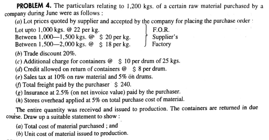 PROBLEM 4. The particulars relating to 1,200 kgs. of a certain raw material purchased by a
company during June were as follows :
(a) Lot prices quoted by supplier and accepted by the company for placing the purchase order :
Lot upto 1,000 kgs. @ 22 per kg.
Between 1,000-1,500 kgs. @$ 20 per kg.
Between 1,500-2,000 kgs. @ $ 18 per kg.
F.O.R.
Supplier's
Factory
(b) Trade discount 20%.
(c) Additional charge for containers @ $ 10 per drum of 25 kgs.
(d) Credit allowed on return of containers @ $8 per drum.
(e) Sales tax at 10% on raw material and 5% ön drums.
() Total freight paid by the purchaser $ 240.
(g) Insurance at 2.5% (on net invoice value) paid by the purchaser.
(h) Stores overhead applied at 5% on total purchase cost of material.
The entire quantity was received and issued to production. The containers are returned in due
course. Draw up a suitable statement to show:
(a) Total cost of material purchased ; and
(b) Unit cost of material issued to production.

