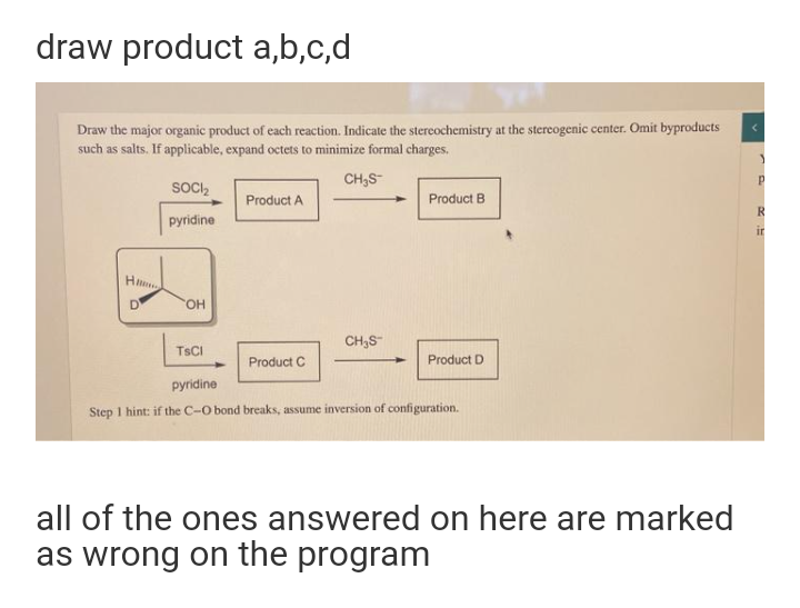 draw product a,b,c,d
Draw the major organic product of each reaction. Indicate the stercochemistry at the stereogenic center. Omit byproducts
such as salts. If applicable, expand octets to minimize formal charges.
CH,S
SOCI,
Product A
Product B
pyridine
ir
H
D
HO,
CH,S"
TSCI
Product C
Product D
pyridine
Step I hint: if the C-O bond breaks, assume inversion of configuration.
all of the ones answered on here are marked
as wrong on the program
